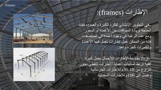 -
‫والعمود‬ ‫الكمرة‬ ‫لفكرة‬ ‫اإلنشائي‬ ‫التطوير‬ ‫هي‬
‫فعند‬ ،
‫البحو‬ ‫أو‬ ‫األعمدة‬ ‫بين‬ ‫المسافات‬ ‫لزيادة‬ ‫الحاجة‬
‫ر‬
‫المنتصف‬ ‫في‬ ‫أعمدة‬ ‫وجود‬ ‫في‬ ‫الرغبة‬ ‫عدم‬ ‫ومع‬
،
‫األعمدة‬ ‫فيها‬ ‫تعمل‬ ‫إطارات‬ ‫عمل‬ ‫الممكن‬ ‫من‬ ‫فإنه‬
‫واحد‬ ‫كجزء‬ ‫والكمرات‬
.
-
‫كمرة‬ ‫بعمل‬ ‫لألحمال‬ ‫اإلطارات‬ ‫مقاومة‬ ‫تزداد‬
‫ب‬ ‫لتغطي‬ ‫اإلطارات‬ ‫أعمدة‬ ‫أساسات‬ ‫تربط‬ ‫أفقية‬
‫حور‬
‫من‬ ‫تتراوح‬
10
-
30
‫الخرسانية‬ ‫لإلطارات‬ ‫م‬
‫إلى‬ ‫وتصل‬
100
‫المعدنية‬ ‫لإلطارات‬ ‫م‬
.
‫اإلطارات‬
(frames)
:
Frames
 