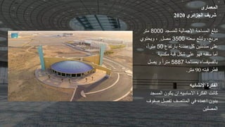 ‫المعمارى‬
‫الجزائري‬ ‫شريف‬
2020
‫للمسجد‬ ‫اإلجمالية‬ ‫المساحة‬ ‫تبلغ‬
8000
‫متر‬
‫سعته‬ ‫وتبلع‬ ،‫مربع‬
3500
‫ويحتوي‬ ، ٍ ‫مصل‬
‫بارتفاع‬ ‫مئذنة‬ ‫كل‬ ‫مئذنتين‬ ‫على‬
50
،ً‫ا‬‫متر‬
‫مكسية‬ ‫قبة‬ ‫شكل‬ ‫على‬ ‫فهو‬ ‫سقفه‬ ‫أما‬
‫بمساحة‬ ‫بالفسيفساء‬
5887
‫و‬ ً‫ا‬‫متر‬
‫يصل‬
‫قبته‬ ‫قطر‬
90
‫متر‬
.
‫الفكرة‬
‫االنشائيه‬
‫الفكرة‬ ‫كانت‬
‫االساسيه‬
‫المسجد‬ ‫يكون‬ ‫ان‬
‫صف‬ ‫تفصل‬ ‫المنتصف‬ ‫في‬ ‫اعمده‬ ‫بدون‬
‫وف‬
‫المصلين‬
 