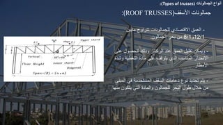 ‫أنواع‬
‫الجمالونات‬
(
Types of trusses
:)
‫األسقف‬ ‫جمالونات‬
(
ROOF TRUSSES
:)
-
‫االقتصادي‬ ‫العمق‬
‫للجمالونات‬
‫تتراوح‬
‫مابين‬
12/1
‫و‬
8/1
‫الجمالون‬ ‫بحر‬ ‫من‬
.
-
‫المبنى‬ ‫في‬ ‫المستخدمة‬ ‫السقف‬ ‫دعامات‬ ‫نوع‬ ‫تحديد‬ ‫يتم‬
‫منها‬ ‫يتكون‬ ‫التي‬ ‫والمادة‬ ‫للجمالون‬ ‫البحر‬ ‫طول‬ ‫خالل‬ ‫من‬
-
‫الركا‬ ‫عند‬ ‫العمق‬ ‫تقليل‬ ‫ويمكن‬
‫ع‬ ‫للحصول‬ ‫وذلك‬ ‫ئز‬
‫لى‬
‫وش‬ ‫التغطية‬ ‫مادة‬ ‫على‬ ‫يتوقف‬ ‫الذي‬ ‫المناسب‬ ‫االنحدار‬
‫دة‬
‫األمطار‬
.
 