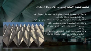 ‫البالطات‬
‫المطوية‬
‫اإلنشائية‬
(
(Folded Plates Structures
:

‫عبارة‬
‫عن‬
‫مجموعة‬
‫طيات‬
‫أو‬
‫صفائح‬
‫ترتب‬
‫وتستند‬
‫على‬
‫أعمدة‬
‫أو‬
‫ع‬
‫لى‬
‫حوائط‬
‫وتعلق‬
‫بمسارات‬
‫مثبتة‬
‫بالحوائط‬
.

‫أحد‬
‫وأبسط‬
‫أنواع‬
‫السطوح‬
‫القشرية‬
‫حيث‬
‫تكتسب‬
‫معظم‬
‫قوتها‬
‫من‬
‫شكلها‬
.

‫وتكون‬
‫في‬
‫أبسط‬
‫صورة‬
‫مكونه‬
‫من‬
‫صفيحتين‬
‫ت‬
‫لتقيان‬
‫ببعضهما‬
‫البعض‬
‫بخط‬
‫الطي‬
‫وتتحمل‬
‫قوي‬
‫شد‬
‫وضغط‬
.

‫بدأ‬
‫تصميم‬
‫وإنشاء‬
‫الهياكل‬
‫المطوية‬
‫في‬
‫بداية‬
‫ا‬
‫لقرن‬
،‫العشرين‬
‫بالتزامن‬
‫مع‬
‫ظهور‬
‫وتطور‬
‫الخرسانة‬
‫المسلحة‬
.
 