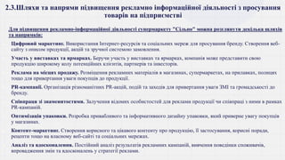 2.3.Шляхи та напрями підвищення рекламно інформаційної діяльності з просування
товарів на підприємстві
Для підвищення рекламно-інформаційної діяльності супермаркету "Сільпо" можна розглянути декілька шляхів
та напрямків:
 Цифровий маркетинг. Використання Інтернет-ресурсів та соціальних мереж для просування бренду. Створення веб-
сайту з описом продукції, акцій та зручної системою замовлення.
 Участь у виставках та ярмарках. Беручи участь у виставках та ярмарках, компанія може представити свою
продукцію широкому колу потенційних клієнтів, партнерів та інвесторів.
 Реклама на місцях продажу. Розміщення рекламних матеріалів в магазинах, супермаркетах, на прилавках, полицях
тощо для привертання уваги покупців до продукції.
 PR-кампанії. Організація різноманітних PR-акцій, подій та заходів для привертання уваги ЗМІ та громадськості до
бренду.
 Співпраця зі знаменитостями. Залучення відомих особистостей для реклами продукції чи співпраці з ними в рамках
PR-кампаній.
 Оптимізація упаковки. Розробка привабливого та інформативного дизайну упаковки, який приверне увагу покупців
у магазинах.
 Контент-маркетинг. Створення корисного та цікавого контенту про продукцію, її застосування, корисні поради,
рецепти тощо на власному веб-сайті та соціальних мережах.
 Аналіз та вдосконалення. Постійний аналіз результатів рекламних кампаній, вивчення поведінки споживачів,
впровадження змін та вдосконалень у стратегії реклами.
 