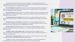 • Роздрібна торгівля використовує різноманітні форми та засоби торгової реклами для
просування товарів та послуг, залучення уваги споживачів та стимулювання продажів. Ось деякі
з найпоширеніших форм та засобів торгової реклами:
• Рекламні банери та плакати: Це можуть бути великі плакати або банери, розміщені на
фасадах магазинів або на вулицях. Вони зазвичай містять яскраві зображення та привабливі
гасла, що привертають увагу прохожих.
• Рекламні вітрини: Вітрина магазину є важливим засобом впливу на покупців. Вона може
бути використана для демонстрації нових товарів, промо-акцій або тематичних оформлень, що
привертають увагу покупців.
• Рекламні розподільчі матеріали: Це можуть бути листівки, брошури, каталоги або
флаєри, розповсюджені серед споживачів. Вони містять інформацію про товари, акції, знижки
тощо.
• Постери та стенди у магазинах: Ці засоби можуть містити інформацію про акції,
знижки, нові надходження тощо. Вони розміщуються у внутрішній частині магазину для того,
щоб залучити увагу покупців під час їх перебування в магазині.
• Інтернет-реклама: Онлайн-реклама стає все більш популярною формою торгової
реклами. Це може бути реклама на веб-сайтах, у соціальних мережах, рекламні ролики на
YouTube та інше.
• Акційні стелажі та виставкові стани: Ці засоби можуть бути використані для
презентації товарів, що перебувають на акції або зі знижкою. Вони зазвичай розміщуються у
видимих місцях магазину.
• Промо-акції та розіграші призів: Ці заходи можуть включати знижки на певні товари,
програми лояльності, розіграші призів серед покупців тощо.
• Ці форми та засоби торгової реклами мають різний вміст, але всі вони спрямовані на
привертання уваги споживачів, стимулювання попиту та збільшення продажів.
 