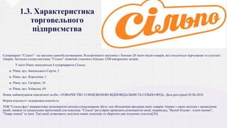 1.3. Характеристика
торговельного
підприємства
Супермаркет "Сільпо" - це магазин самообслуговування. В асортименті магазину є близько 20 тисяч видів товарів, які стосуються харчування та супутніх
товарів. Загальна площа магазину "Сільпо" зазвичай становить близько 1200 квадратних метрів.
• У місті Рівне знаходиться 4 супермаркети Сільпо:
 м. Рівне, вул. Бачинського Сергія, 5
 м. Рівне, вул. Короленка, 1
 м. Рівне, вул. Гагаріна, 16
 м. Рівне, вул. Київська, 69
Повне найменування юридичної особи: «ТОВАРИСТВО З ОБМЕЖЕНОЮ ВІДПОВІДАЛЬНІСТЬ СІЛЬПО-ФУД». Дата реєстрації 05.06.2016
Форма власності: недержавна власність.
ТОВ "Сільпо-фуд" використовує різноманітні методи стимулювання збуту для збільшення продажів своїх товарів. Одним з таких методів є проведення
акцій, знижок та спеціальних пропозицій для покупців. "Сільпо" регулярно проводить різноманітні акції, наприклад, "Купуй більше - плати менше",
"Товар тижня" та інші. Такі акції дозволяють залучати нових покупців та зберігати уже існуючих клієнтів[36].
 