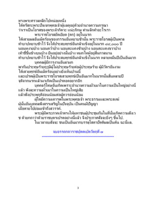 3
ทรงพระศรวลหลีกไปหน่อยหนึ่ง
ได้ตรัสกะพระปัจเจกพุทธเจ้าผู้แลดูอยู่ด้วยอานาจความกรุณา
ว่าเราเป็ นโอรสของพระเจ้ากิตวะ แน่ะภิกษุ ท่านจักทาอะไรเรา
พระราชโอรสยัดเยียด (ตก) อยู่ในนรก
ได้เสวยผลอันเผ็ดร้อนของกรรมอันหยาบช้านั้น พระราชโอรสผู้เป็นพาล
ทาบาปหยาบช้าไว้ จึงได้ประสบทุกข์อันกล้าแข็งอยู่ในนรก ๘๔,๐๐๐ ปี
นอนหงายบ้าง นอนคว่าบ้าง นอนตะแคงซ้ายบ้าง นอนตะแคงขวาบ้าง
เท้าชี้ขึ้นข้างบนบ้าง ยืนอยู่อย่างนั้นบ้าง หมกไหม้อยู่สิ้นกาลนาน
ทาบาปหยาบช้าไว้ จึงได้ประสบทุกข์อันกล้าแข็งในนรก หลายหมื่นปีเป็นอันมาก
บุคคลผู้มีการงานอันลามก
พากันประทุษร้ายฤๅษีผู้ไม่ประทุษร้ายต่อผู้ประทุษร้าย ผู้มีวัตรอันงาม
ได้เสวยทุกข์อันเผ็ดร้อนอย่างยิ่งเห็นปานนี้
และเปรตผู้เป็นพระราชโอรสเสวยทุกข์เป็นอันมากในนรกนั้นสิ้นหลายปี
จุติจากนรกแล้วมาเกิดเป็นเปรตอดอยากอีก
บุคคลรู้โทษอันเกิดเพราะอานาจความมัวเมาในความเป็นใหญ่อย่างนี้
แล้ว พึงละความมัวเมาในความเป็นใหญ่เสีย
แล้วพึงประพฤติอ่อนน้อมต่อผู้ควรอ่อนน้อม
ผู้ใดมีความเคารพในพระพุทธเจ้า พระธรรมและพระสงฆ์
ผู้นั้นอันบุคคลพึงสรรเสริญในปัจจุบัน เป็นคนมีปัญญา
เมื่อตายไปย่อมเข้าถึงสวรรค์.
พระผู้มีพระภาคเจ้าทรงให้มหาชนผู้ประชุมกันในที่นั้นเกิดความสังเว
ช ด้วยกถาว่าด้วยราชบุตรเปรตอย่างนี้แล้ว จึงประกาศสัจจะยิ่งๆ ขึ้นไป.
ในเวลาจบสัจจะ ชนเป็นอันมากบรรลุโสดาปัตติผลเป็นต้น ฉะนี้แล.
จบอรรถกถาราชปุตตเปตวัตถุที่ ๗
-----------------------------------------------------
 