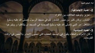 2
-
‫االجتماعية‬ ‫اهمية‬
:
-
‫االفراد‬ ‫بين‬ ‫العالقات‬ ‫وتوطيد‬ ‫تعزيز‬
-
‫التشاور‬
:
‫الرسول‬ ‫مسجد‬ ‫في‬ ‫تتم‬ ‫التشاور‬ ‫صور‬ ‫من‬ ‫كثير‬ ‫وكان‬
(
‫عل‬ ‫هللا‬ ‫صلى‬
‫وسلم‬ ‫يه‬
)
-
‫التكافل‬
:
‫النبي‬ ‫امر‬
(
‫وسلم‬ ‫عليه‬ ‫هللا‬ ‫صلى‬
)
‫يتكافل‬ ‫ان‬ ‫المسجد‬ ‫في‬ ‫الصحابة‬
‫ويتبرعوا‬ ‫و‬ ‫وا‬
3
-
‫السياسية‬ ‫اهميه‬
:
-
‫في‬ ‫باألخص‬ ‫و‬ ‫االمه‬ ‫تحمس‬ ‫التي‬ ‫الخطب‬ ‫المسجد‬ ‫في‬ ‫يلقون‬ ‫والخلفاء‬ ‫االمراء‬ ‫كان‬
‫اوقات‬
‫الفتوحات‬
.
‫أوال‬
:
‫الدينية‬ ‫المباني‬
 