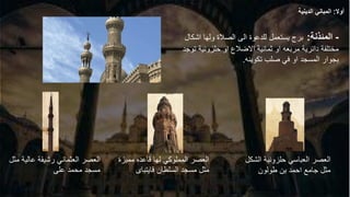-
‫المئذنة‬
:
‫اشك‬ ‫ولها‬ ‫الصالة‬ ‫الى‬ ‫للدعوة‬ ‫يستعمل‬ ‫برج‬
‫ال‬
‫ت‬ ‫حلزونية‬ ‫او‬ ‫االضالع‬ ‫ثمانية‬ ‫او‬ ‫مربعه‬ ‫دائرية‬ ‫مختلفة‬
‫وجد‬
‫تكوينه‬ ‫صلب‬ ‫في‬ ‫او‬ ‫المسجد‬ ‫بجوار‬
.
‫الش‬ ‫حلزونية‬ ‫العباسي‬ ‫العصر‬
‫كل‬
‫طولون‬ ‫بن‬ ‫احمد‬ ‫جامع‬ ‫مثل‬
‫قاع‬ ‫لها‬ ‫المملوكي‬ ‫العصر‬
‫د‬
‫ممي‬ ‫ه‬
‫زة‬
‫السلطان‬ ‫مسجد‬ ‫مثل‬
‫قايتباى‬
‫عالي‬ ‫رشيقة‬ ‫العثماني‬ ‫العصر‬
‫مثل‬ ‫ة‬
‫على‬ ‫محمد‬ ‫مسجد‬
‫أوال‬
:
‫الدينية‬ ‫المباني‬
 