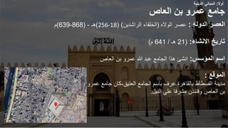 ‫العاص‬ ‫بن‬ ‫عمرو‬ ‫جامع‬
‫العصر‬
‫الدوله‬
:
‫عصر‬
‫الواله‬
(
‫الراشدين‬ ‫الخلفاء‬
( )
256-18
)
‫هـ‬
-
(
868
-
639
)
‫م‬
‫االنشاء‬ ‫تاريخ‬
:
(
21
‫هـ‬
/
641
‫م‬
)
‫المؤسس‬ ‫اسم‬
:
‫العاص‬ ‫بن‬ ‫عمرو‬ ‫هللا‬ ‫عبد‬ ‫الجامع‬ ‫هذا‬ ‫انشئ‬
‫الموقع‬
:
‫العتيق‬ ‫الجامع‬ ‫باسم‬ ‫عرف‬ ‫بالقاهرة‬ ‫الفسطاط‬ ‫مدينة‬
،
‫جامع‬ ‫كان‬
‫عمرو‬
‫العاص‬ ‫بن‬
‫وقتئذن‬
‫النيل‬ ‫علي‬ ‫مشرفا‬
.
‫أوال‬
:
‫الدينية‬ ‫المباني‬
 