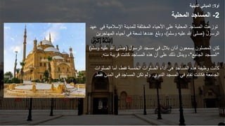 ‫أوال‬
:
‫الدينية‬ ‫المباني‬
2
-
‫المحلية‬ ‫المساجد‬
‫للمدينة‬ ‫المختلفة‬ ‫األحياء‬ ‫على‬ ‫المحلية‬ ‫المساجد‬ ‫توزعت‬
‫اإلس‬
‫ال‬
‫مية‬
‫في‬
‫عهد‬
‫الرسول‬
(
‫وسلم‬ ‫عليه‬ ‫هللا‬ ‫صلى‬
)
‫المهاجرين‬ ‫أحياء‬ ‫في‬ ‫تسعة‬ ‫عددها‬ ‫وبلغ‬ ،
‫بالل‬ ‫آذان‬ ‫يسمعون‬ ‫المصلون‬ ‫كان‬
‫فى‬
‫الرسول‬ ‫مسجد‬
(
‫وسلم‬ ‫عليه‬ ‫هللا‬ ‫صلى‬
)
"
‫الجامع‬ ‫المسجد‬
"
‫منه‬ ‫قريبة‬ ‫كانت‬ ‫المساجد‬ ‫هذه‬ ‫أن‬ ‫على‬ ‫ذلك‬ ‫ويدلل‬ ،
.
‫الصلوات‬ ‫أما‬ ،‫فقط‬ ‫الخمسة‬ ‫الصلوات‬ ‫أداء‬ ‫هي‬ ‫المساجد‬ ‫هذه‬ ‫وظيفة‬ ‫كانت‬
‫النبوي‬ ‫المسجد‬ ‫في‬ ‫تقام‬ ‫فكانت‬ ‫الجامعة‬
.
‫فقط‬ ‫المدن‬ ‫في‬ ‫المساجد‬ ‫تكن‬ ‫ولم‬
.
 