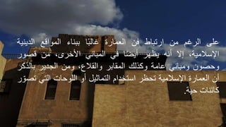 ‫على‬
‫الرغم‬
‫من‬
‫ارتباط‬
‫فن‬
‫العمارة‬
‫ا‬ً‫ب‬‫غال‬
‫ببناء‬
‫المواقع‬
‫الدين‬
‫ية‬
،‫اإلسالمية‬
‫إال‬
‫أنه‬
‫يظهر‬
‫ا‬ً‫ض‬‫أي‬
‫في‬
‫المباني‬
،‫األخرى‬
‫من‬
‫قصور‬
‫وحصون‬
‫ومباني‬
‫عامة‬
‫وكذلك‬
‫المقابر‬
،‫والقالع‬
‫ومن‬
‫الجدير‬
‫بالذك‬
‫ر‬
‫أن‬
‫العمارة‬
‫اإلسالمية‬
‫تحظر‬
‫استخدام‬
‫التماثيل‬
‫أو‬
‫اللوحات‬
‫التي‬
‫ر‬ ّ‫تصو‬
‫كائنات‬
‫حية‬
.
 