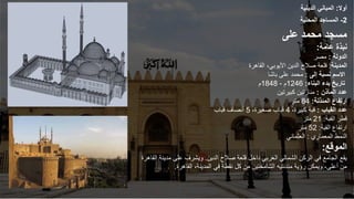 ‫أوال‬
:
‫الدينية‬ ‫المباني‬
2
-
‫المحلية‬ ‫المساجد‬
‫على‬ ‫محمد‬ ‫مسجد‬
‫عامة‬ ‫نبذة‬
:
‫الدولة‬
:
‫مصر‬
‫المدينة‬
:
‫القاهرة‬ ،‫األيوبي‬ ‫الدين‬ ‫صالح‬ ‫قلعة‬
‫إلى‬ ‫نسبة‬ ‫االسم‬
:
‫باشا‬ ‫على‬ ‫محمد‬
‫البناء‬ ‫بدء‬ ‫تاريخ‬
:
1246
‫م‬
-
1848
‫م‬
‫عدد‬
‫المآذن‬
:
‫كبيرتين‬ ‫منارتين‬
‫المئذنة‬ ‫ارتفاع‬
:
84
‫متر‬
‫عدد‬
‫القباب‬
:
،‫كبيرة‬ ‫قبة‬
4
،‫صغيرة‬ ‫قباب‬
5
‫قباب‬ ‫أنصاف‬
‫القبة‬ ‫قطر‬
:
21
‫متر‬
‫القبة‬ ‫ارتفاع‬
:
52
‫متر‬
‫المعماري‬ ‫النمط‬
:
‫العثماني‬
‫الموقع‬
:
‫الدين‬ ‫صالح‬ ‫قلعة‬ ‫داخل‬ ‫الغربي‬ ‫الشمالي‬ ‫الركن‬ ‫في‬ ‫الجامع‬ ‫يقع‬
.
‫مدي‬ ‫على‬ ‫ويشرف‬
‫القاهرة‬ ‫نة‬
‫القاهرة‬ ،‫المدينة‬ ‫في‬ ‫نقطة‬ ‫كل‬ ‫من‬ ‫الشامختين‬ ‫مئذنتيه‬ ‫رؤية‬ ‫ويمكن‬ ،‫أعلى‬ ‫من‬
.
 