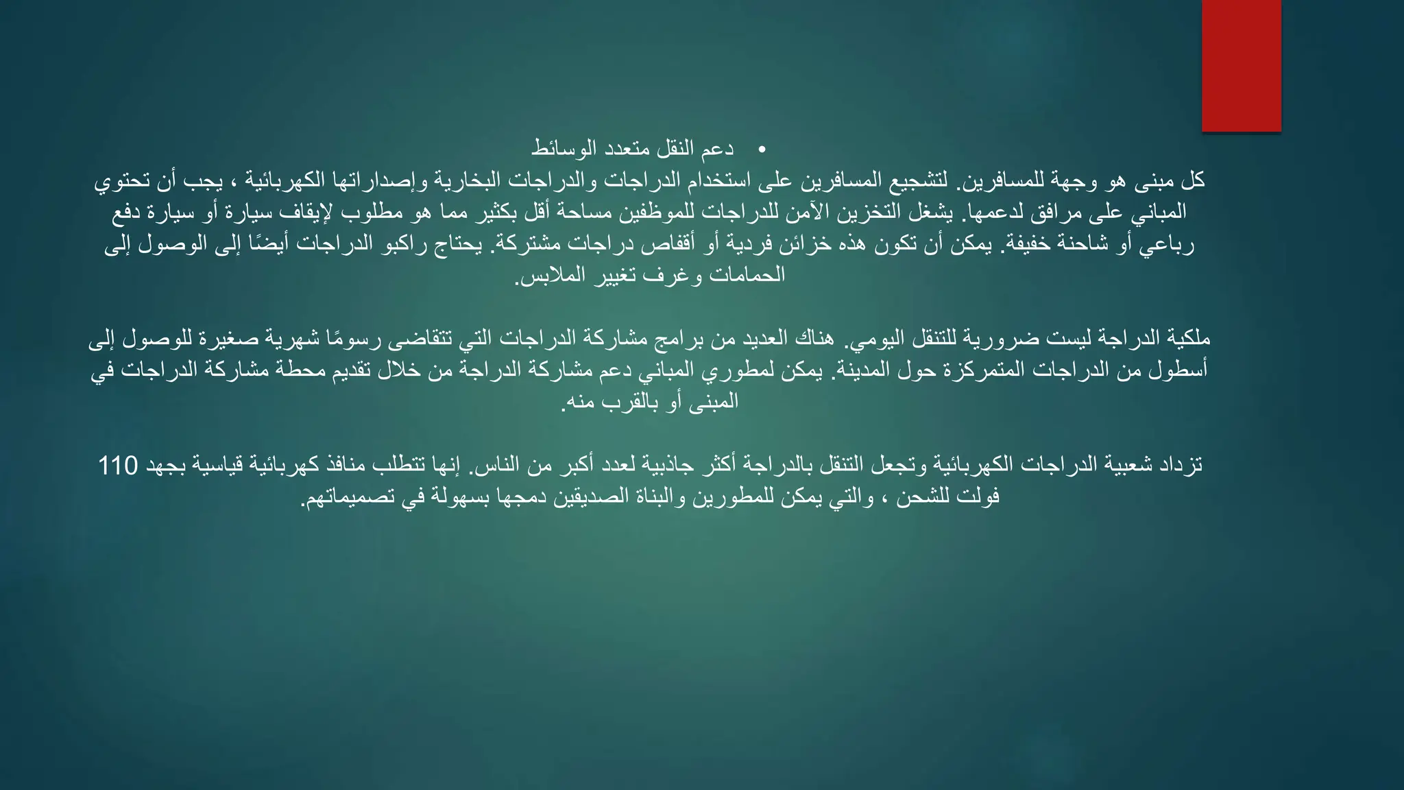 •
‫الوسائط‬ ‫متعدد‬ ‫النقل‬ ‫دعم‬
‫للمسافرين‬ ‫وجهة‬ ‫هو‬ ‫مبنى‬ ‫كل‬
.
‫تحتوي‬ ‫أن‬ ‫يجب‬ ، ‫الكهربائية‬ ‫وإصداراتها‬ ‫البخارية‬ ‫والدراجات‬ ‫الدراجات‬ ‫استخدام‬ ‫على‬ ‫المسافرين‬ ‫لتشجيع‬
‫لدعمها‬ ‫مرافق‬ ‫على‬ ‫المباني‬
.
‫دفع‬ ‫سيارة‬ ‫أو‬ ‫سيارة‬ ‫إليقاف‬ ‫مطلوب‬ ‫هو‬ ‫مما‬ ‫بكثير‬ ‫أقل‬ ‫مساحة‬ ‫للموظفين‬ ‫للدراجات‬ ‫اآلمن‬ ‫التخزين‬ ‫يشغل‬
‫خفيفة‬ ‫شاحنة‬ ‫أو‬ ‫رباعي‬
.
‫مشتركة‬ ‫دراجات‬ ‫أقفاص‬ ‫أو‬ ‫فردية‬ ‫خزائن‬ ‫هذه‬ ‫تكون‬ ‫أن‬ ‫يمكن‬
.
‫إلى‬ ‫الوصول‬ ‫إلى‬ ‫ا‬ً‫ض‬‫أي‬ ‫الدراجات‬ ‫راكبو‬ ‫يحتاج‬
‫المالبس‬ ‫تغيير‬ ‫وغرف‬ ‫الحمامات‬
.
‫اليومي‬ ‫للتنقل‬ ‫ضرورية‬ ‫ليست‬ ‫الدراجة‬ ‫ملكية‬
.
‫إل‬ ‫للوصول‬ ‫صغيرة‬ ‫شهرية‬ ‫ا‬ً‫م‬‫رسو‬ ‫تتقاضى‬ ‫التي‬ ‫الدراجات‬ ‫مشاركة‬ ‫برامج‬ ‫من‬ ‫العديد‬ ‫هناك‬
‫ى‬
‫المدينة‬ ‫حول‬ ‫المتمركزة‬ ‫الدراجات‬ ‫من‬ ‫أسطول‬
.
‫في‬ ‫الدراجات‬ ‫مشاركة‬ ‫محطة‬ ‫تقديم‬ ‫خالل‬ ‫من‬ ‫الدراجة‬ ‫مشاركة‬ ‫دعم‬ ‫المباني‬ ‫لمطوري‬ ‫يمكن‬
‫منه‬ ‫بالقرب‬ ‫أو‬ ‫المبنى‬
.
‫الناس‬ ‫من‬ ‫أكبر‬ ‫لعدد‬ ‫جاذبية‬ ‫أكثر‬ ‫بالدراجة‬ ‫التنقل‬ ‫وتجعل‬ ‫الكهربائية‬ ‫الدراجات‬ ‫شعبية‬ ‫تزداد‬
.
‫بجهد‬ ‫قياسية‬ ‫كهربائية‬ ‫منافذ‬ ‫تتطلب‬ ‫إنها‬
110
‫تصميماتهم‬ ‫في‬ ‫بسهولة‬ ‫دمجها‬ ‫الصديقين‬ ‫والبناة‬ ‫للمطورين‬ ‫يمكن‬ ‫والتي‬ ، ‫للشحن‬ ‫فولت‬
.
 