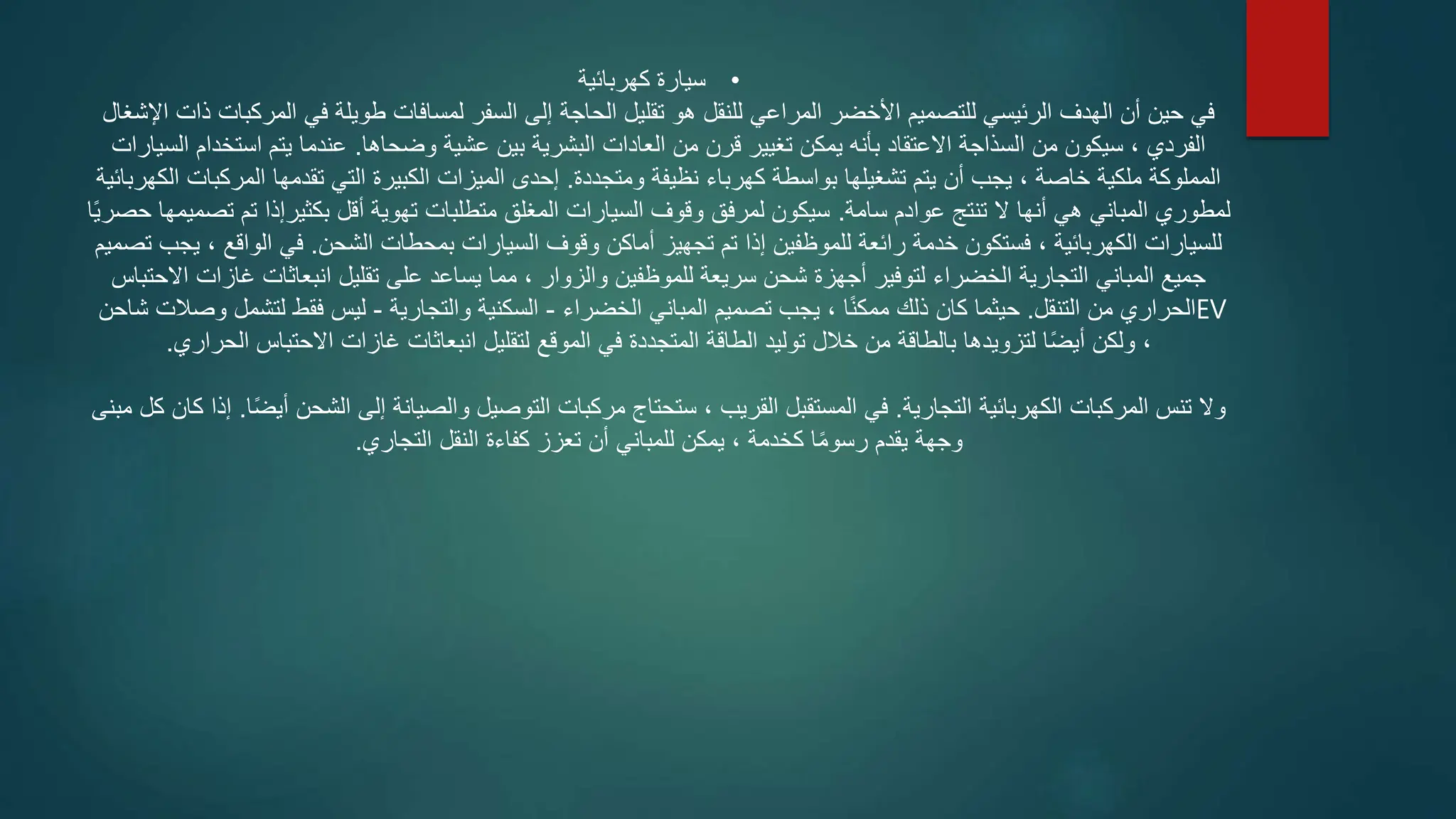 •
‫كهربائية‬ ‫سيارة‬
‫اإلشغال‬ ‫ذات‬ ‫المركبات‬ ‫في‬ ‫طويلة‬ ‫لمسافات‬ ‫السفر‬ ‫إلى‬ ‫الحاجة‬ ‫تقليل‬ ‫هو‬ ‫للنقل‬ ‫المراعي‬ ‫األخضر‬ ‫للتصميم‬ ‫الرئيسي‬ ‫الهدف‬ ‫أن‬ ‫حين‬ ‫في‬
‫وضحاها‬ ‫عشية‬ ‫بين‬ ‫البشرية‬ ‫العادات‬ ‫من‬ ‫قرن‬ ‫تغيير‬ ‫يمكن‬ ‫بأنه‬ ‫االعتقاد‬ ‫السذاجة‬ ‫من‬ ‫سيكون‬ ، ‫الفردي‬
.
‫السيارات‬ ‫استخدام‬ ‫يتم‬ ‫عندما‬
‫ومتجددة‬ ‫نظيفة‬ ‫كهرباء‬ ‫بواسطة‬ ‫تشغيلها‬ ‫يتم‬ ‫أن‬ ‫يجب‬ ، ‫خاصة‬ ‫ملكية‬ ‫المملوكة‬
.
‫الكهربائ‬ ‫المركبات‬ ‫تقدمها‬ ‫التي‬ ‫الكبيرة‬ ‫الميزات‬ ‫إحدى‬
‫ية‬
‫سامة‬ ‫عوادم‬ ‫تنتج‬ ‫ال‬ ‫أنها‬ ‫هي‬ ‫المباني‬ ‫لمطوري‬
.
‫حصر‬ ‫تصميمها‬ ‫تم‬ ‫بكثيرإذا‬ ‫أقل‬ ‫تهوية‬ ‫متطلبات‬ ‫المغلق‬ ‫السيارات‬ ‫وقوف‬ ‫لمرفق‬ ‫سيكون‬
‫ا‬ً‫ي‬
‫الشحن‬ ‫بمحطات‬ ‫السيارات‬ ‫وقوف‬ ‫أماكن‬ ‫تجهيز‬ ‫تم‬ ‫إذا‬ ‫للموظفين‬ ‫رائعة‬ ‫خدمة‬ ‫فستكون‬ ، ‫الكهربائية‬ ‫للسيارات‬
.
‫تصمي‬ ‫يجب‬ ، ‫الواقع‬ ‫في‬
‫م‬
‫االحتباس‬ ‫غازات‬ ‫انبعاثات‬ ‫تقليل‬ ‫على‬ ‫يساعد‬ ‫مما‬ ، ‫والزوار‬ ‫للموظفين‬ ‫سريعة‬ ‫شحن‬ ‫أجهزة‬ ‫لتوفير‬ ‫الخضراء‬ ‫التجارية‬ ‫المباني‬ ‫جميع‬
‫التنقل‬ ‫من‬ ‫الحراري‬
.
‫الخضراء‬ ‫المباني‬ ‫تصميم‬ ‫يجب‬ ، ‫ا‬ً‫ن‬‫ممك‬ ‫ذلك‬ ‫كان‬ ‫حيثما‬
-
‫والتجارية‬ ‫السكنية‬
-
‫شاحن‬ ‫وصالت‬ ‫لتشمل‬ ‫فقط‬ ‫ليس‬ EV
،
‫الحراري‬ ‫االحتباس‬ ‫غازات‬ ‫انبعاثات‬ ‫لتقليل‬ ‫الموقع‬ ‫في‬ ‫المتجددة‬ ‫الطاقة‬ ‫توليد‬ ‫خالل‬ ‫من‬ ‫بالطاقة‬ ‫لتزويدها‬ ‫ا‬ً‫ض‬‫أي‬ ‫ولكن‬
.
‫التجارية‬ ‫الكهربائية‬ ‫المركبات‬ ‫تنس‬ ‫وال‬
.
‫ا‬ً‫ض‬‫أي‬ ‫الشحن‬ ‫إلى‬ ‫والصيانة‬ ‫التوصيل‬ ‫مركبات‬ ‫ستحتاج‬ ، ‫القريب‬ ‫المستقبل‬ ‫في‬
.
‫كان‬ ‫إذا‬
‫مبنى‬ ‫كل‬
‫التجاري‬ ‫النقل‬ ‫كفاءة‬ ‫تعزز‬ ‫أن‬ ‫للمباني‬ ‫يمكن‬ ، ‫كخدمة‬ ‫ا‬ً‫م‬‫رسو‬ ‫يقدم‬ ‫وجهة‬
.
 