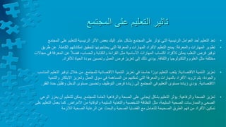 ‫المجتمع‬ ‫على‬ ‫التعليم‬ ‫تاثير‬
•
‫عام‬ ‫بشكل‬ ‫المجتمع‬ ‫على‬ ‫تؤثر‬ ‫التي‬ ‫الرئيسية‬ ‫العوامل‬ ‫أحد‬ ‫التعليم‬ ‫تعد‬
.
‫للتعل‬ ‫الرئيسية‬ ‫األثر‬ ‫بعض‬ ‫إليك‬
‫يم‬
‫على‬
‫المجتمع‬
•
‫تطوير‬
‫والمعرفة‬ ‫المهارات‬
:
‫الكاملة‬ ‫إمكاناتهم‬ ‫لتحقيق‬ ‫يحتاجونها‬ ‫التي‬ ‫والمعرفة‬ ‫المهارات‬ ‫األفراد‬ ‫التعليم‬ ‫يمنح‬
.
‫طريق‬ ‫عن‬
‫ال‬ ‫عن‬ ً‫ال‬‫فض‬ ،‫والحساب‬ ‫والكتابة‬ ‫القراءة‬ ‫مثل‬ ‫األساسية‬ ‫المهارات‬ ‫اكتساب‬ ‫لألفراد‬ ‫يمكن‬ ،‫التعلم‬ ‫فرص‬ ‫توفير‬
‫مجاالت‬ ‫في‬ ‫معرفة‬
‫والثقافة‬ ‫والتكنولوجيا‬ ‫العلوم‬ ‫مثل‬ ‫مختلفة‬
.
‫لألفراد‬ ‫الحياة‬ ‫جودة‬ ‫وتحسين‬ ‫العمل‬ ‫فرص‬ ‫تعزيز‬ ‫إلى‬ ‫ذلك‬ ‫يؤدي‬
.
•
‫االقتصادية‬ ‫التنمية‬ ‫تعزيز‬
:
‫للمجتمع‬ ‫االقتصادية‬ ‫التنمية‬ ‫تعزيز‬ ‫في‬ ‫ا‬ً‫م‬‫حاس‬ ‫ا‬ً‫دور‬ ‫التعليم‬ ‫يلعب‬
.
‫خالل‬ ‫من‬
‫المناسب‬ ‫التعليم‬ ‫توفير‬
‫والت‬ ‫االبتكار‬ ‫وتعزيز‬ ‫العمل‬ ‫سوق‬ ‫في‬ ‫المساهمة‬ ‫من‬ ‫تمكنهم‬ ‫التي‬ ‫والمعرفة‬ ‫بالمهارات‬ ‫األفراد‬ ‫تزويد‬ ‫يتم‬ ،‫والجودة‬
‫نمية‬
‫االقتصادية‬
.
‫وتق‬ ‫الدخل‬ ‫مستوى‬ ‫وتحسين‬ ‫التوظيف‬ ‫فرص‬ ‫زيادة‬ ‫إلى‬ ‫المجتمع‬ ‫في‬ ‫التعليم‬ ‫مستوى‬ ‫زيادة‬ ‫يؤدي‬
‫الفقر‬ ‫حدة‬ ‫ليل‬
.
•
‫والرفاهية‬ ‫الصحة‬ ‫تعزيز‬
:
‫للمجتمع‬ ‫العامة‬ ‫والرفاهية‬ ‫الصحة‬ ‫على‬ ‫إيجابي‬ ‫بشكل‬ ‫التعليم‬ ‫يؤثر‬
.
‫للتعلي‬ ‫يمكن‬
‫الوعي‬ ‫يعزز‬ ‫أن‬ ‫م‬
‫األمراض‬ ‫من‬ ‫والوقاية‬ ‫السليمة‬ ‫والتغذية‬ ‫الشخصية‬ ‫النظافة‬ ‫مثل‬ ،‫السليمة‬ ‫الصحية‬ ‫والممارسات‬ ‫الصحي‬
.
‫يعمل‬ ‫كما‬
‫على‬ ‫التعليم‬
‫الصحية‬ ‫الرعاية‬ ‫عن‬ ‫والبحث‬ ‫الصحية‬ ‫القضايا‬ ‫مع‬ ‫للتعامل‬ ‫الصحيحة‬ ‫الطرق‬ ‫فهم‬ ‫من‬ ‫األفراد‬ ‫تمكين‬
‫الالزمة‬
 