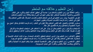 ‫التعليم‬ ‫زمن‬
‫وعالقته‬
‫المتعلم‬ ‫مع‬
•
‫على‬ ‫وتأثيره‬ ‫التعلم‬ ‫أهداف‬ ‫تحقيق‬ ‫في‬ ‫ا‬ً‫م‬‫حاس‬ ‫ا‬ً‫دور‬ ‫والمتعلم‬ ‫التعليم‬ ‫زمن‬ ‫بين‬ ‫العالقة‬ ‫وتلعب‬
‫التقدم‬
‫للمتعلم‬ ‫الشخصية‬ ‫والتنمية‬ ‫األكاديمي‬
.
‫و‬ ‫التعليم‬ ‫زمن‬ ‫بعالقة‬ ‫ترتبط‬ ‫التي‬ ‫الجوانب‬ ‫بعض‬ ‫إليك‬
‫المتعلم‬
:
•
‫التعليمية‬ ‫الفرص‬
:
‫المعرفة‬ ‫واكتساب‬ ‫للتعلم‬ ‫المتعلم‬ ‫فرص‬ ‫في‬ ‫التعليم‬ ‫زمن‬ ‫يؤثر‬
.
‫قضى‬ ‫كلما‬
‫ا‬ً‫ت‬‫وق‬ ‫المتعلم‬
‫المهارات‬ ‫وتطوير‬ ‫المعرفة‬ ‫الكتساب‬ ‫فرصه‬ ‫زادت‬ ،‫التعلم‬ ‫في‬ ‫أطول‬
.
•
‫والتعمق‬ ‫التفاعل‬ ‫مستوى‬
:
‫بش‬ ‫للتفاعل‬ ‫فرصه‬ ‫زادت‬ ،‫التعلم‬ ‫في‬ ‫أطول‬ ‫ا‬ً‫ت‬‫وق‬ ‫المتعلم‬ ‫قضى‬ ‫كلما‬
‫مع‬ ‫أعمق‬ ‫كل‬
‫دقة‬ ‫أكثر‬ ‫تفاصيل‬ ‫وإدراك‬ ‫والمفاهيم‬ ‫التعليمية‬ ‫المواد‬
.
•
‫والتركيز‬ ‫االستيعاب‬
:
‫و‬ ‫المعلومات‬ ‫استيعاب‬ ‫على‬ ‫المتعلم‬ ‫قدرة‬ ‫على‬ ‫يؤثر‬ ‫أن‬ ‫يمكن‬ ‫التعليم‬ ‫زمن‬
‫التركيز‬
‫طويلة‬ ‫لفترات‬
.
‫وت‬ ‫الذاكرة‬ ‫وتعزيز‬ ‫المفاهيم‬ ‫ببناء‬ ‫للمتعلم‬ ‫يسمح‬ ‫التعلم‬ ‫في‬ ٍ‫كاف‬ ‫وقت‬ ‫قضاء‬
‫تركيز‬ ‫حقيق‬
‫أفضل‬
.
•
‫األهداف‬ ‫تحقيق‬
:
‫أكادي‬ ‫أهداف‬ ‫كانت‬ ‫سواء‬ ،‫المحددة‬ ‫األهداف‬ ‫لتحقيق‬ ‫المتعلم‬ ‫فرص‬ ‫يعزز‬ ‫التعليم‬ ‫زمن‬
‫أو‬ ‫مية‬
‫شخصية‬
.
‫ا‬ ‫النتائج‬ ‫لتحقيق‬ ‫فرصه‬ ‫زادت‬ ،‫والممارسة‬ ‫التعلم‬ ‫في‬ ‫أكبر‬ ‫ا‬ً‫ت‬‫وق‬ ‫المتعلم‬ ‫قضى‬ ‫كلما‬
‫لمرجوة‬
.
•
‫الشخصي‬ ‫التطور‬
:
‫الحيا‬ ‫المهارات‬ ‫يتعلم‬ ‫حيث‬ ،‫للمتعلم‬ ‫الشخصية‬ ‫تطور‬ ‫في‬ ‫يسهم‬ ‫التعليم‬ ‫زمن‬
‫والقيم‬ ‫تية‬
‫المسؤولية‬ ‫تحمل‬ ‫على‬ ‫والقدرة‬ ‫بالنفس‬ ‫الثقة‬ ‫ويكتسب‬ ‫واألخالق‬
.
 