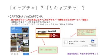 「キャプチャ」？「リキャプチャ」？
• CAPTCHA / reCAPTCHA
問い合わせフォームなどを通したスパムなどのサイバー攻撃を防ぐためのサービス／仕組み
自動的に大量のデータを自動送信できないよう、
（人間でないとクリアできないような）チェックを入れて対応する仕組み
人間なら比較的簡単なクイズ
人間だとある程度は時間がか
かったり、マウスが直線的に
は移動しない
最近の生成 AI だと防げないかも？？
 
