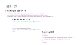 使い方
1. JavaScript と CSS をロード
<script src=“https://code.jquery.com/jquery-2.2.4.min.js"></script>
<script src="https://dotnsf.github.io/captcha.nsf/captcha.nsf.js"></script>
<link href="https://dotnsf.github.io/captcha.nsf/captcha.nsf.css" rel="stylesheet"/>
2. 送信ボタンをラッピング
<button onClick=“submitMessage();”>送信</button>
↓
<div id=“main-submit-button-div”>
<button onClick=“submitMessage();”>送信</button>
</div>
3. JavaScript 追加
<script>
$(function(){
$('#main-submit-button-div').mycaptcha( { mode: 'matchbo' } );
// 'matchbo' を 'slidepuzzle' にするとスライドパズル});
});
</script>
 