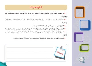 13
‫ة‬‫ظ‬‫ح‬‫ال‬‫م‬
‫عليه‬ ‫للمحافظة‬ ‫الجهد‬ ‫مواصلة‬ ‫من‬ ‫بد‬ ‫ال‬ ‫بل‬ ،‫التميز‬ ‫مستوى‬ ‫بتحقيق‬ ‫اإلدارة‬ ‫جهد‬ ‫يتوقف‬ ‫ال‬
.‫وتحسينه‬
‫العلم‬ ‫لحركة‬ ‫ومواكبة‬ ،‫العمالء‬ ‫يطلبه‬ ‫ما‬ ‫على‬ ‫وبناء‬ ‫السوق‬ ‫من‬ ‫التميز‬ ‫عن‬ ‫البحث‬ ‫رحلة‬ ‫تبدأ‬
.‫والتقنية‬
.‫التقليدية‬ ‫واهتماماتها‬ ‫اإلدارة‬ ‫قيود‬ ‫من‬ ‫تحرر‬ ‫التميز‬
.‫المؤسسة‬ ‫أعضاء‬ ‫جميع‬ ‫من‬ ‫المتواصل‬ ‫والجهد‬ ‫واإلعداد‬ ‫بالتخطيط‬ ‫ولكن‬ ،‫بالتمني‬ ‫التميز‬ ‫يتحقق‬ ‫ال‬
‫في‬ ‫وتحقيقه‬ ‫التميز‬ ‫فكر‬ ‫الستيعاب‬ ‫التنظيمية‬ ‫البيئة‬ ‫تهيئة‬ ‫في‬ ‫أساسية‬ ‫مسئولية‬ ‫العليا‬ ‫اإلدارة‬ ‫تتحمل‬
.‫الواقع‬
.‫ومتغيرة‬ ‫ومتطورة‬ ‫متقدمة‬ ‫إدارية‬ ‫ومنهجيات‬ ‫تقنيات‬ ‫إلى‬ ‫التميز‬ ‫أجل‬ ‫من‬ ‫الجهد‬ ‫يستند‬
‫التوصيات‬
 