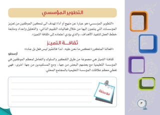 3
‫ة‬‫ظ‬‫ح‬‫ال‬‫م‬
‫تعزيز‬ ‫من‬ ‫الموظفين‬ ‫تمكين‬ ‫الى‬ ‫تهدف‬ ‫أداة‬ ‫أو‬ ‫منهج‬ ‫عن‬ ‫عبارة‬ ‫هو‬ »‫المؤسسي‬ ‫«التطوير‬
‫ومتابعة‬ ‫وإعداد‬ ‫والتحليل‬ ،‫الذاتي‬ ‫التقييم‬ ‫فعاليات‬ ‫خالل‬ ‫من‬ ‫اليها‬ ‫ينتمون‬ ‫التي‬ ‫المؤسسات‬
.»‫التميز‬ ‫«ثقافة‬ ‫إلى‬ ‫اعتماده‬ ‫يؤدي‬ ‫والذي‬ ،‫األهداف‬ ‫لتنفيذ‬ ‫العمل‬ ‫خطط‬
‫ز‬ّ‫التميـ‬ ‫ثقافــة‬
»‫ـادة‬‫ع‬ ‫بل‬ ‫فعل‬ ‫ـس‬‫ي‬‫ل‬ ‫يز‬ّ‫فالتم‬ ‫ـذا‬‫ـ‬‫ل‬ ،‫عليه‬ ‫نحن‬ ‫ما‬ ‫تعكس‬ ‫المتكررة‬ ‫«افعالنا‬
‫أرسطو‬
‫في‬ ‫الموظفين‬ ‫لمعظم‬ ‫والتعامل‬ ‫والسلوك‬ ‫التفكير‬ ‫طرق‬ ‫من‬ ‫مجموعة‬ ‫هي‬ ‫ز‬ّ‫ـ‬‫ي‬‫التم‬ ‫ـة‬‫ـ‬‫ف‬‫ثقا‬
‫فهي‬ ،‫اخرى‬ ‫جهة‬ ‫من‬ ‫المستفيدين‬ ‫ومع‬ ،‫جهة‬ ‫من‬ ‫البعض‬ ‫بعضهم‬ ‫مع‬ ‫التعليمية‬ ‫المؤسسة‬
.‫المحلي‬ ‫بالمجتمع‬ ‫التعليمية‬ ‫المؤسسة‬ ‫عالقات‬ ‫معظم‬ ‫تغطي‬
‫المؤسسي‬ ‫التطوير‬
 
