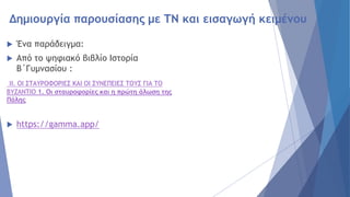 Δημιουργία παρουσίασης με ΤΝ και εισαγωγή κειμένου
 Ένα παράδειγμα:
 Από το ψηφιακό βιβλίο Ιστορία
Β΄Γυμνασίου :
II. ΟΙ ΣΤΑΥΡΟΦΟΡΙΕΣ ΚΑΙ ΟΙ ΣΥΝΕΠΕΙΕΣ ΤΟΥΣ ΓΙΑ ΤΟ
ΒΥΖΑΝΤΙΟ 1. Οι σταυροφορίες και η πρώτη άλωση της
Πόλης
 https://gamma.app/
 