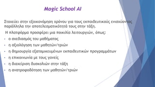 Magic School AI
Στοχεύει στην εξοικονόμηση χρόνου για τους εκπαιδευτικούς ενισχύοντας
παράλληλα την αποτελεσματικότητά τους στην τάξη.
Η πλατφόρμα προσφέρει μια ποικιλία λειτουργιών, όπως:
• ο σχεδιασμός του μαθήματος
• η αξιολόγηση των μαθητών/τριών
• η δημιουργία εξατομικευμένων εκπαιδευτικών προγραμμάτων
• η επικοινωνία με τους γονείς
• η διαχείριση δυσκολιών στην τάξη
• η ανατροφοδότηση των μαθητών/τριών
 