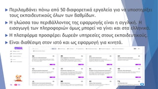  Περιλαμβάνει πάνω από 50 διαφορετικά εργαλεία για να υποστηρίξει
τους εκπαιδευτικούς όλων των βαθμίδων.
 Η γλώσσα του περιβάλλοντος της εφαρμογής είναι η αγγλική. Η
εισαγωγή των πληροφοριών όμως μπορεί να γίνει και στα ελληνικά.
 Η πλατφόρμα προσφέρει δωρεάν υπηρεσίες στους εκπαιδευτικούς.
 Είναι διαθέσιμη στον ιστό και ως εφαρμογή για κινητά.
 