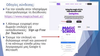 Οδηγίες σύνδεσης:
 Για την είσοδο στην πλατφόρμα
πληκτρολογούμε τη διεύθυνση:
https://www.magicschool.ai/
 1.Κάνουμε εγγραφή στην
δωρεάν επιλογή για
εκπαιδευτικούς: Sign up Free
for Teachers
 Έχουμε την επιλογή να
δηλώσουμε email και password
ή να κάνουμε είσοδο μέσω του
λογαριασμού μας Google ή
Microsoft
 