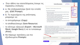  Στην οθόνη του αποτελέσματος έχουμε τις
παρακάτω επιλογές:
 α. Να επεξεργαστούμε ξανά την εντολή
μας (Edit Prompt)
 β. Το περιεχόμενο της απάντησης
μπορούμε να:
• το αντιγράψουμε (Copy)
• το αποθηκεύσουμε (Save Resource)
• το κάνουμε εξαγωγή (Export - Microsoft
Word, Google Docs) ή να το τυπώσουμε
(Print)
 Να πάρουμε προτάσεις για πιο
εξειδικευμένα Prompts:
 