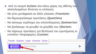  Από το κουμπί Actions στο κάτω μέρος της οθόνης των
αποτελεσμάτων δίνονται οι επιλογές:
• Να γίνει μετάφραση σε άλλη γλώσσα (Translate)
• Να δημιουργήσουμε ερωτήσεις (Questions)
• Να κάνουμε περίληψη του αποτελέσματος (Summarize)
• Να ζητήσουμε να μειωθεί το μέγεθός του (Shorten)
• Να πάρουμε προτάσεις για βελτίωση του ερωτήματος κι
επιπλέον πληροφορίες (Custom)
 