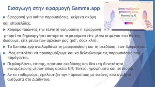 Εισαγωγή στην εφαρμογή Gamma.app
 Εφαρμογή για online παρουσιάσεις, κείμενα ακόμη
και ιστοσελίδες.
 Χρησιμοποιώντας την τεχνητή νοημοσύνη η εφαρμογή
μπορεί να δημιουργήσει αυτόματα περιεχόμενο είτε μέσω κειμένου που θα της
δώσουμε, είτε μέσω των αρχείων μας (pdf, docx κλπ).
 Το Gamma.app αναλαμβάνει τη μορφοποίηση και τη σχεδίαση, των διαφανειών.
 Μας επιτρέπει να προσαρμόζουμε και να βελτιώνουμε τις παρουσιάσεις που
παράγονται.
 Περιλαμβάνει, επίσης, πρότυπα σχεδίασης και δίνει τη δυνατότητα
ενσωμάτωσης μέσων όπως αρχεία GIF, βίντεο, γραφήματα και ιστότοποι.
 Αν το επιθυμούμε, εμπλουτίζει την παρουσίαση με εικόνες που αναζητά
αυτόματα στο Διαδίκτυο.
 
