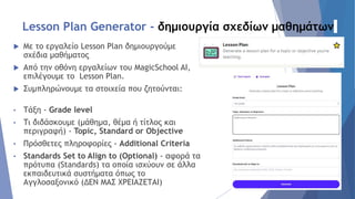 Lesson Plan Generator - δημιουργία σχεδίων μαθημάτων
 Με το εργαλείο Lesson Plan δημιουργούμε
σχέδια μαθήματος
 Από την οθόνη εργαλείων του MagicSchool AI,
επιλέγουμε το Lesson Plan.
 Συμπληρώνουμε τα στοιχεία που ζητούνται:
• Τάξη - Grade level
• Τι διδάσκουμε (μάθημα, θέμα ή τίτλος και
περιγραφή) - Topic, Standard or Objective
• Πρόσθετες πληροφορίες - Additional Criteria
• Standards Set to Align to (Optional) - αφορά τα
πρότυπα (Standards) τα οποία ισχύουν σε άλλα
εκπαιδευτικά συστήματα όπως το
Αγγλοσαξονικό (ΔΕΝ ΜΑΣ ΧΡΕΙΑΖΕΤΑΙ)
 