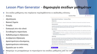Lesson Plan Generator - δημιουργία σχεδίων μαθημάτων
 Στο σχέδιο μαθήματος που παράγεται περιλαμβάνονται οι ακόλουθες ενότητες:
• Στόχος
• Αξιολόγηση
• Βασικά Σημεία
• Έναρξη
• Εισαγωγή στο νέο υλικό
• Συνηθισμένη παρανόηση
• Καθοδηγούμενη Εξάσκηση
• Ανεξάρτητη Εξάσκηση
• Δραστηριότητα κλεισίματος
• Δραστηριότητα επέκτασης
• Εργασία για το σπίτι
 Μπορoύμε να μεταφράσουμε το περιεχόμενο του σχεδίου μαθήματος από την επιλογή Actions -
>
 