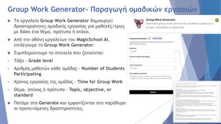 Group Work Generator- Παραγωγή ομαδικών εργασιών
 Το εργαλείο Group Work Generator δημιουργεί
δραστηριότητες ομαδικής εργασίας για μαθητές/τριες
με βάση ένα θέμα, πρότυπο ή στόχο.
 Από την οθόνη εργαλείων του MagicSchool AI,
επιλέγουμε το Group Work Generator:
 Συμπληρώνουμε τα στοιχεία που ζητούνται:
• Τάξη - Grade level
• Αριθμός μαθητών κάθε ομάδας - Number of Students
Participating
• Χρόνος εργασίας της ομάδας - Time for Group Work
• Θέμα, στόχος ή πρότυπο - Topic, objective, or
standard
 Πατάμε στο Generate και εμφανίζονται στο παράθυρο
οι προτεινόμενες δραστηριότητες.
 