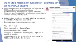 Multi-Step Assignment Generator - ανάθεση εργασιών
με πολλαπλά βήματα
 Δημιουργούμε πλήρες περιεχόμενο για ένα θέμα που θα
διδάξουμε. Στο παραγόμενο αποτέλεσμα
περιλαμβάνονται πληροφοριακό κείμενο, το βασικό
λεξιλόγιο, ερωτήσεις με βάση το κείμενο και προτεινόμενες
εργασίες για τους μαθητές/τριες.
 Από την οθόνη εργαλείων του MagicSchool AI, επιλέγουμε
το Multi-Step Assignment Generator:
 Συμπληρώνουμε τα στοιχεία που ζητούνται:
• Τάξη - Grade level
• Τύπος περιεχομένου - Content Type
• Μέγεθος κειμένου - Text Length
• Θέμα (όσο το δυνατόν πιο συγκεκριμένο) - Topic (be as
specific as possible)
• Πρόσθετα κριτήρια για το περιεχόμενο (Προαιρετικό) -
Additional Criteria for the Content
 