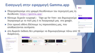 Εισαγωγή στην εφαρμογή Gamma.app
 Πληκτρολογούμε στη γραμμή διευθύνσεων του περιηγητή μας τη
διεύθυνση: https://gamma.app/
 Κάνουμε δωρεάν εγγραφή : "Sign up for free« και δημιουργούμε
λογαριασμό με το mail μας ή το λογαριασμό μας στη google.
 Στην αρχική οθόνη βλέπουμε τις παρουσιάσεις μας, που
αποθηκεύονται αυτόματα.
 στη δωρεάν έκδοση δεν μπορούμε να δημιουργήσουμε πάνω από 10
διαφάνειες.
 