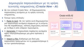 Δημιουργία παρουσιάσεων με τη χρήση
τεχνητής νοημοσύνης (Create New - AI)
 Με την επιλογή Create New - AI δημιουργούνται
παρουσιάσεις αυτόματα με τη χρήση τεχνητής
νοημοσύνης.
 Έχουμε τρεις επιλογές:
 1. Paste in text: Με τον τρόπο αυτό δημιουργείται
μια παρουσίαση αυτόματα σύμφωνα με το κείμενο
που θα παραθέσουμε, κάποιες σημειώσεις σχετικά
με το θέμα ή από υπάρχον περιεχόμενο.
 2. Generate: Η παρουσίαση παράγεται αυτόματα
αφού πληκτρολογήσουμε μια μόνο πρόταση ή
οδηγία.
 3. Import a file: Εισάγουμε μια δική μας
παρουσίαση προκειμένου να τη μορφοποιήσουμε ή
να την τροποποιήσουμε.
 