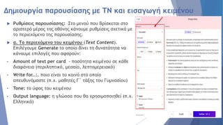 Δημιουργία παρουσίασης με ΤΝ και εισαγωγή κειμένου
 Ρυθμίσεις παρουσίασης: Στο μενού που βρίσκεται στο
αριστερό μέρος της οθόνης κάνουμε ρυθμίσεις σχετικά με
το περιεχόμενο της παρουσίασης.
 α. Το περιεχόμενο του κειμένου (Text Content).
Επιλέγουμε Generate το οποίο δίνει τη δυνατότητα να
κάνουμε επιλογές που αφορούν:
• Amount of text per card - ποσότητα κειμένου σε κάθε
διαφάνεια (περιληπτικό, μεσαίο, λεπτομερειακό)
• Write for..:. ποιο είναι το κοινό στο οποίο
απευθυνόμαστε (π.χ. μαθητές Γ΄ τάξης του Γυμνασίου)
• Tone: το ύφος του κειμένου
• Output language: η γλώσσα που θα χρησιμοποιηθεί (π.χ.
Ελληνικά)
 