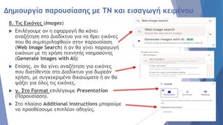 Δημιουργία παρουσίασης με ΤΝ και εισαγωγή κειμένου
β. Τις Εικόνες (Images)
 Επιλέγουμε αν η εφαρμογή θα κάνει
αναζήτηση στο Διαδίκτυο για να βρει εικόνες
που θα συμπεριληφθούν στην παρουσίαση
(Web Image Search) ή αν θα γίνει παραγωγή
εικόνων με τη χρήση τεχνητής νοημοσύνης
(Generate Images with AI):
 Επίσης, αν θα γίνει αναζήτηση για εικόνες
που διατίθενται στο Διαδίκτυο για δωρεάν
χρήση, με συγκεκριμένα δικαιώματα ή αν θα
ψάξει για όλες τις εικόνες.
 γ. Στο Format επιλέγουμε Presentation
(Παρουσίαση).
 Στο πλαίσιο Additional instructions μπορούμε
να προσθέσουμε επιπλέον οδηγίες.
 