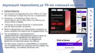 Δημιουργία παρουσίασης με ΤΝ και εισαγωγή κειμένου
 Επιλογή θέματος:
 Στη συνέχεια μεταφερόμαστε στην οθόνη απ' όπου
θα επιλέξουμε το θέμα που θα έχει η παρουσίαση.
 Μπορούμε να διαλέξουμε θέμα από τα
προτεινόμενα από το δεξί μέρος της οθόνης στο
πλαίσιο Pick a theme.
 Πατώντας το κουμπί Generate η παρουσίασή
μας θα δημιουργηθεί αυτόματα.
 Μετά τη δημιουργία της παρουσίασης μπορούν να
γίνουν αλλαγές στο κείμενο και τη μορφοποίησή της.
 Για να αλλάξουμε, συμπληρώσουμε,
μορφοποιήσουμε ή διαγράψουμε κείμενο αρκεί να
κάνουμε κλικ στη διαφάνεια που θέλουμε να
επεξεργαστούμε. Το σύνολο των διαφανειών
βρίσκεται στο αριστερό μέρος της οθόνης.
 Στο δεξί μέρος υπάρχει η εργαλειοθήκη με εργαλεία
για τη μορφοποίηση του κειμένου και της μορφής της
παρουσίασης, την αλλαγή προτύπου κλπ.
 