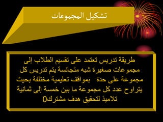 ‫المجموعات‬‫تشكيل‬
‫إلى‬ ‫الطالب‬ ‫تقسيم‬ ‫على‬ ‫تعتمد‬ ‫تدريس‬ ‫طريقة‬
‫كل‬ ‫تدريس‬ ‫يتم‬ ‫متجانسة‬ ‫شبه‬ ‫صغيرة‬ ‫مجموعات‬
‫بحي‬ ‫مختلفة‬ ‫تعليمية‬ ‫بمواقف‬ ‫حدة‬ ‫على‬ ‫مجموعة‬
‫ث‬
‫ثمانية‬ ‫إلى‬ ‫خمسة‬ ‫بين‬ ‫ما‬ ‫مجموعة‬ ‫كل‬ ‫عدد‬ ‫يتراوح‬
‫مشترك‬ ‫هدف‬ ‫لتحقيق‬ ‫تالميذ‬
0
 