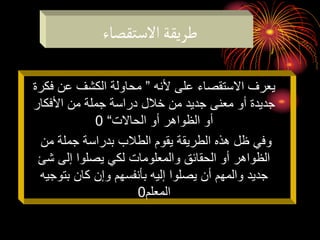 ‫االستقصاء‬‫طريقة‬
‫ألنه‬ ‫على‬ ‫االستقصاء‬ ‫يعرف‬
”
‫فك‬ ‫عن‬ ‫الكشف‬ ‫محاولة‬
‫رة‬
‫األفكار‬ ‫من‬ ‫جملة‬ ‫دراسة‬ ‫خالل‬ ‫من‬ ‫جديد‬ ‫معنى‬ ‫أو‬ ‫جديدة‬
‫الحاالت‬ ‫أو‬ ‫الظواهر‬ ‫أو‬
“
0
‫من‬ ‫جملة‬ ‫بدراسة‬ ‫الطالب‬ ‫يقوم‬ ‫الطريقة‬ ‫هذه‬ ‫ظل‬ ‫وفي‬
‫شئ‬ ‫إلى‬ ‫يصلوا‬ ‫لكي‬ ‫والمعلومات‬ ‫الحقائق‬ ‫أو‬ ‫الظواهر‬
‫بتوجي‬ ‫كان‬ ‫وإن‬ ‫بأنفسهم‬ ‫إليه‬ ‫يصلوا‬ ‫أن‬ ‫والمهم‬ ‫جديد‬
‫ه‬
‫المعلم‬
0
 