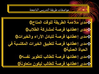 ‫الناجحة‬‫التدريس‬‫طريقة‬‫مواصفات‬

‫المتاح‬ ‫للوقت‬ ‫الطريقة‬ ‫مالءمة‬ ‫مدى‬
0

‫الطالب‬ ‫لمشاركة‬ ‫فرصة‬ ‫إعطائها‬ ‫مدى‬
0

‫والخبرات‬ ‫اآلراء‬ ‫لتبادل‬ ‫فرصة‬ ‫إعطائها‬ ‫مدى‬
0

‫المكتسبة‬ ‫الخبرات‬ ‫لتطبيق‬ ‫فرصة‬ ‫إعطائها‬ ‫مدى‬
‫في‬
‫العملية‬ ‫الحياة‬
0

‫نفسه‬ ‫لتطوير‬ ‫للطالب‬ ‫فرصة‬ ‫إعطائها‬ ‫مدى‬
0

‫متعاونا‬ ‫ليكون‬ ‫للطالب‬ ‫فرصة‬ ‫إعطائها‬ ‫مدى‬
0
 
