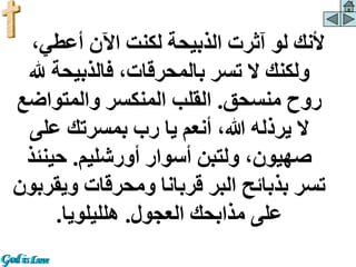 ،‫أعطي‬ ‫اآلن‬ ‫لكنت‬ ‫الذبيحة‬ ‫آثرت‬ ‫لو‬ ‫ألنك‬
‫هلل‬ ‫فالذبيحة‬ ،‫بالمحرقات‬ ‫تسر‬ ‫ال‬ ‫ولكنك‬
‫منسحق‬ ‫روح‬
.
‫والمتواض‬ ‫المنكسر‬ ‫القلب‬
‫ع‬
‫على‬ ‫بمسرتك‬ ‫رب‬ ‫يا‬ ‫أنعم‬ ،‫هللا‬ ‫يرذله‬ ‫ال‬
‫أورشليم‬ ‫أسوار‬ ‫ولتبن‬ ،‫صهيون‬
.
‫حينئ‬
‫ذ‬
‫ويق‬ ‫ومحرقات‬ ‫قربانا‬ ‫البر‬ ‫بذبائح‬ ‫تسر‬
‫ربون‬
‫العجول‬ ‫مذابحك‬ ‫على‬
.
‫هلليلويا‬
.
 
