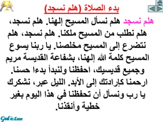 ‫نسجد‬ ‫هلم‬
‫إلهنا‬ ‫المسيح‬ ‫نسأل‬ ‫هلم‬
.
‫نسجد‬ ‫هلم‬
،
‫ملكنا‬ ‫المسيح‬ ‫من‬ ‫نطلب‬ ‫هلم‬
.
‫هلم‬ ،‫نسجد‬ ‫هلم‬
‫مخلصنا‬ ‫المسيح‬ ‫إلى‬ ‫نتضرع‬
.
‫يس‬ ‫ربنا‬ ‫يا‬
‫وع‬
‫القديس‬ ‫بشفاعة‬ ،‫إلهنا‬ ‫هللا‬ ‫كلمة‬ ‫المسيح‬
‫مريم‬ ‫ة‬
‫حس‬ ‫بدءا‬ ‫ولنبدأ‬ ‫احفظنا‬ ،‫قديسيك‬ ‫وجميع‬
‫نا‬
.
‫األبد‬ ‫إلى‬ ‫كإرادتك‬ ‫ارحمنا‬
.
‫نشك‬ ،‫عبر‬ ‫الليل‬
‫رك‬
‫بغ‬ ‫اليوم‬ ‫هذا‬ ‫في‬ ‫تحفظنا‬ ‫أن‬ ‫ونسأل‬ ‫رب‬ ‫يا‬
‫ير‬
‫وأنقذنا‬ ‫خطية‬
.
‫الصالة‬ ‫بدء‬
(
‫نسجد‬ ‫هلم‬
)
 