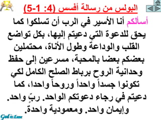 ‫أسألكم‬
‫كم‬ ‫تسلكوا‬ ‫أن‬ ‫الرب‬ ‫في‬ ‫األسير‬ ‫أنا‬
‫ا‬
‫توا‬ ‫بكل‬ ،‫إليها‬ ‫دعيتم‬ ‫التي‬ ‫للدعوة‬ ‫يحق‬
‫ضع‬
‫محتملين‬ ،‫األناة‬ ‫وطول‬ ‫والوداعة‬ ‫القلب‬
‫ح‬ ‫إلى‬ ‫مسرعين‬ ،‫بالمحبة‬ ‫بعضا‬ ‫بعضكم‬
‫فظ‬
‫لكي‬ ‫الكامل‬ ‫الصلح‬ ‫برباط‬ ‫الروح‬ ‫وحدانية‬
‫كما‬ ،‫واحدا‬ ً‫ا‬‫وروح‬ ً‫ا‬‫واحد‬ ً‫ا‬‫جسد‬ ‫تكونوا‬
‫الواحد‬ ‫دعوتكم‬ ‫رجاء‬ ‫في‬ ‫دعيتم‬
.
‫وا‬ ٍّ‫رب‬
‫حد‬
.
‫واحد‬ ‫وإيمان‬
.
‫واحدة‬ ‫ومعمودية‬
.
‫أفسس‬ ‫رسالة‬ ‫من‬ ‫البولس‬
(
4
:
1
-
5
)
 