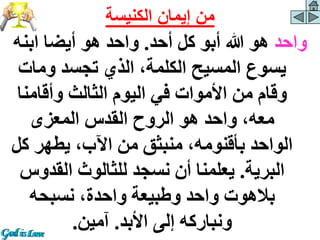 ‫واحد‬
‫أحد‬ ‫كل‬ ‫أبو‬ ‫هللا‬ ‫هو‬
.
‫ابنه‬ ‫أيضا‬ ‫هو‬ ‫واحد‬
‫ومات‬ ‫تجسد‬ ‫الذي‬ ،‫الكلمة‬ ‫المسيح‬ ‫يسوع‬
‫وأقامن‬ ‫الثالث‬ ‫اليوم‬ ‫في‬ ‫األموات‬ ‫من‬ ‫وقام‬
‫ا‬
‫المعزى‬ ‫القدس‬ ‫الروح‬ ‫هو‬ ‫واحد‬ ،‫معه‬
‫ك‬ ‫يطهر‬ ،‫اآلب‬ ‫من‬ ‫منبثق‬ ،‫بأقنومه‬ ‫الواحد‬
‫ل‬
‫البرية‬
.
‫القدو‬ ‫للثالوث‬ ‫نسجد‬ ‫أن‬ ‫يعلمنا‬
‫س‬
‫نسبحه‬ ،‫واحدة‬ ‫وطبيعة‬ ‫واحد‬ ‫بالهوت‬
‫األبد‬ ‫إلى‬ ‫ونباركه‬
.
‫آمين‬
.
‫الكنيسة‬ ‫إيمان‬ ‫من‬
 
