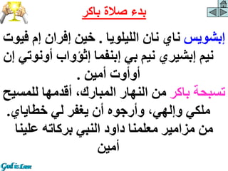 ‫إبشويس‬
‫الليلويا‬ ‫نان‬ ‫ناي‬
.
‫ف‬ ‫إم‬ ‫إفران‬ ‫خين‬
‫يوت‬
‫أون‬ ‫إثؤواب‬ ‫إبنفما‬ ‫بي‬ ‫نيم‬ ‫إبشيري‬ ‫نيم‬
‫إن‬ ‫وتي‬
‫أمين‬ ‫أوأوت‬
.
‫باكر‬ ‫تسبحة‬
‫للمس‬ ‫أقدمها‬ ،‫المبارك‬ ‫النهار‬ ‫من‬
‫يح‬
‫خطاياي‬ ‫لي‬ ‫يغفر‬ ‫أن‬ ‫وأرجوه‬ ،‫وإلهي‬ ‫ملكي‬
.
‫علينا‬ ‫بركاته‬ ‫النبي‬ ‫داود‬ ‫معلمنا‬ ‫مزامير‬ ‫من‬
‫أمين‬
‫باكر‬ ‫صالة‬ ‫بدء‬
 