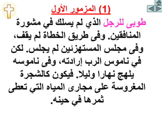 ‫للرجل‬ ‫طوبى‬
‫مشورة‬ ‫في‬ ‫يسلك‬ ‫لم‬ ‫الذي‬
‫المنافقين‬
.
،‫يقف‬ ‫لم‬ ‫الخطاة‬ ‫طريق‬ ‫وفى‬
‫يجلس‬ ‫لم‬ ‫المستهزئين‬ ‫مجلس‬ ‫وفى‬
.
‫لك‬
‫ن‬
‫ناموسه‬ ‫وفى‬ ،‫إرادته‬ ‫الرب‬ ‫ناموس‬ ‫في‬
‫وليال‬ ‫نهارا‬ ‫يلهج‬
.
‫كالشجرة‬ ‫فيكون‬
‫تعطى‬ ‫التي‬ ‫المياه‬ ‫مجارى‬ ‫على‬ ‫المغروسة‬
‫حينه‬ ‫في‬ ‫ثمرها‬
.
(
1
)
‫األول‬ ‫المزمور‬
 