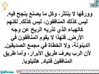 ‫ف‬ ‫ينجح‬ ‫يصنع‬ ‫ما‬ ‫وكل‬ ،‫ينتثر‬ ‫ال‬ ‫وورقها‬
‫يه‬
.
‫كذلك‬ ‫ليس‬ ،‫المنافقون‬ ‫كذلك‬ ‫ليس‬
.
‫لكن‬
‫هم‬
‫وجه‬ ‫عن‬ ‫الريح‬ ‫تذريه‬ ‫الذي‬ ‫كالهباء‬
‫األرض‬
.
‫في‬ ‫المنافقون‬ ‫يقوم‬ ‫ال‬ ‫فلهذا‬
‫الصديقي‬ ‫مجمع‬ ‫في‬ ‫الخطاة‬ ‫وال‬ ،‫الدينونة‬
‫ن‬
.
‫طريق‬ ‫وأما‬ ،‫األبرار‬ ‫طريق‬ ‫يعرف‬ ‫الرب‬ ‫ألن‬
‫فتباد‬ ‫المنافقين‬
.
‫هلليلويا‬
.
1
2
3
4
5
6
8
11
12
14
15
18
24
26
62
66
69
112
142
 