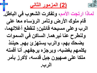 ‫األمم‬ ‫ارتجت‬ ‫لماذا‬
‫الب‬ ‫في‬ ‫الشعوب‬ ‫وتفكرت‬ ،
‫اطل‬
.
‫على‬ ‫معا‬ ‫الرؤساء‬ ‫وتآمر‬ ‫األرض‬ ‫ملوك‬ ‫قام‬
‫قائلين‬ ‫مسيحه‬ ‫وعلى‬ ‫الرب‬
:
‫أغالله‬ ‫لنقطع‬
،‫ما‬
‫نيرهما‬ ‫عنا‬ ‫ولنطرح‬
.
‫السموات‬ ‫في‬ ‫الساكن‬
‫بهم‬ ‫يستهزئ‬ ‫والرب‬ ،‫بهم‬ ‫يضحك‬
.
‫حينئذ‬
‫يرجفهم‬ ‫وبرجزه‬ ،‫بغضبه‬ ‫يكلمهم‬
.
‫أقمت‬ ‫أنا‬
‫ه‬
‫بأمر‬ ‫ألكرز‬ ،‫قدسه‬ ‫جبل‬ ‫صهيون‬ ‫على‬ ‫ملكا‬
‫الرب‬
.
(
2
)
‫الثاني‬ ‫المزمور‬
 