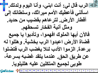 ‫لي‬ ‫قال‬ ‫الرب‬
:
‫ولدتك‬ ‫اليوم‬ ‫وأنا‬ ،‫ابني‬ ‫أنت‬
.
‫إل‬ ‫وسلطانك‬ ،‫ميراثك‬ ‫األمم‬ ‫فأعطيك‬ ‫اسألني‬
‫ى‬
‫األرض‬ ‫أقطار‬
.
‫حديد‬ ‫من‬ ‫بقضيب‬ ‫لترعاهم‬
.
‫تسحقهم‬ ‫الفخار‬ ‫آنية‬ ‫ومثل‬
.
‫جميع‬ ‫يا‬ ‫وتأدبوا‬ ،‫افهموا‬ ‫الملوك‬ ‫أيها‬ ‫فاآلن‬
‫بخشية‬ ‫الرب‬ ‫اعبدوا‬ ‫األرض‬ ‫قضاة‬
.
‫ل‬ ‫وهللوا‬
‫ه‬
‫برعدة‬
.
‫فتض‬ ‫الرب‬ ‫يغضب‬ ‫لئال‬ ‫األدب‬ ‫الزموا‬
‫لوا‬
‫الحق‬ ‫طريق‬ ‫عن‬
.
‫بسرع‬ ‫غضبه‬ ‫يتقد‬ ‫عندما‬
،‫ة‬
‫هلليلويا‬ ‫عليه‬ ‫المتكلين‬ ‫لجميع‬ ‫طوبى‬
.
1
2
3
4
5
6
8
11
12
14
15
18
24
26
62
66
69
112
142
 